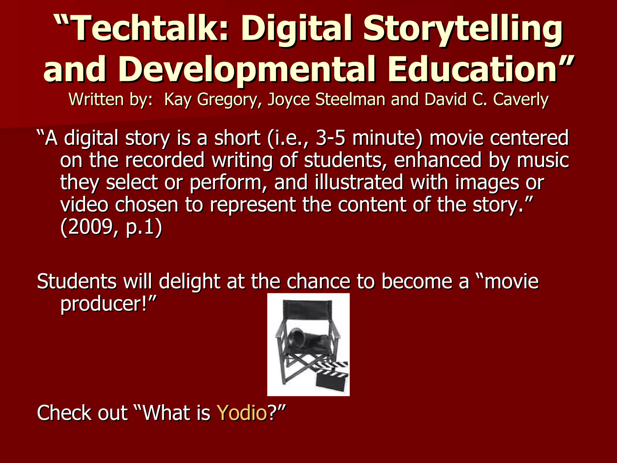 “ Techtalk: Digital Storytelling and Developmental Education” Written by:  Kay Gregory, Joyce Steelman and David C. Caverly “ A digital story is a short (i.e., 3-5 minute) movie centered on the recorded writing of students, enhanced by music they select or perform, and illustrated with images or video chosen to represent the content of the story.” (2009, p.1)  Students will delight at the chance to become a “movie producer!” Check out “What is  Yodio ?” 