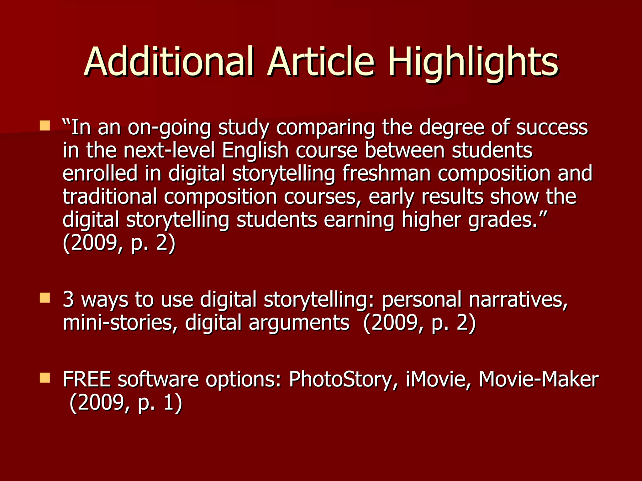 Additional Article Highlights “ In an on-going study comparing the degree of success in the next-level English course between students enrolled in digital storytelling freshman composition and traditional composition courses, early results show the digital storytelling students earning higher grades.”  (2009, p. 2) 3 ways to use digital storytelling: personal narratives, mini-stories, digital arguments  (2009, p. 2) FREE software options: PhotoStory, iMovie, Movie-Maker  (2009, p. 1) 