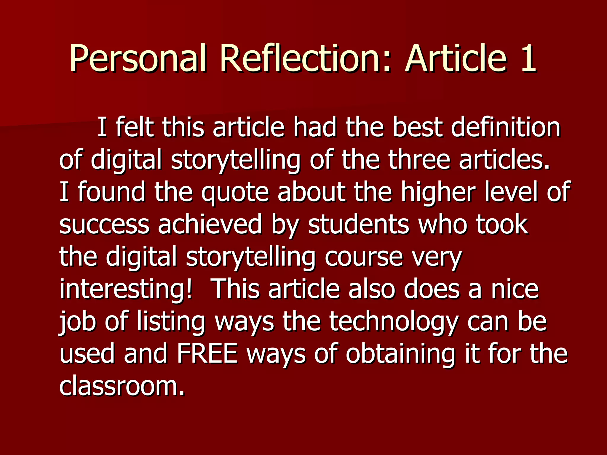 Personal Reflection: Article 1 I felt this article had the best definition of digital storytelling of the three articles.  I found the quote about the higher level of success achieved by students who took the digital storytelling course very interesting!  This article also does a nice job of listing ways the technology can be used and FREE ways of obtaining it for the classroom.  