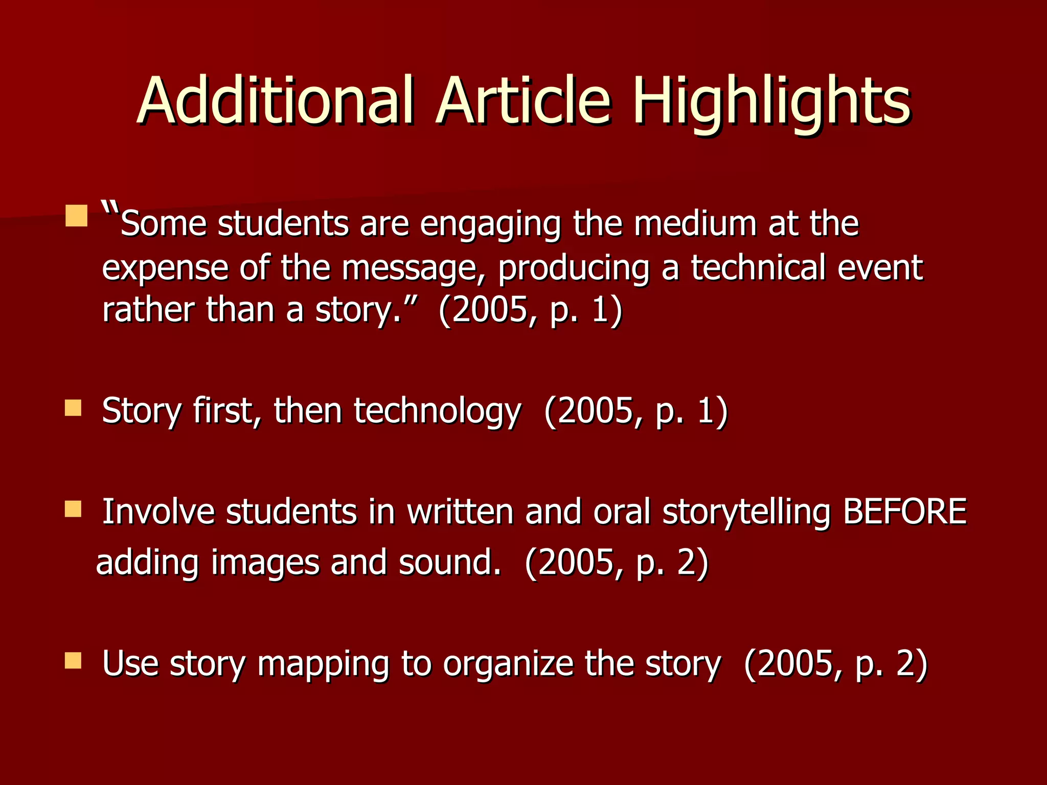 Additional Article Highlights “ Some students are engaging the medium at the expense of the message, producing a technical event rather than a story.”  (2005, p. 1) Story first, then technology  (2005, p. 1) Involve students in written and oral storytelling BEFORE  adding images and sound.  (2005, p. 2)  Use story mapping to organize the story  (2005, p. 2) 