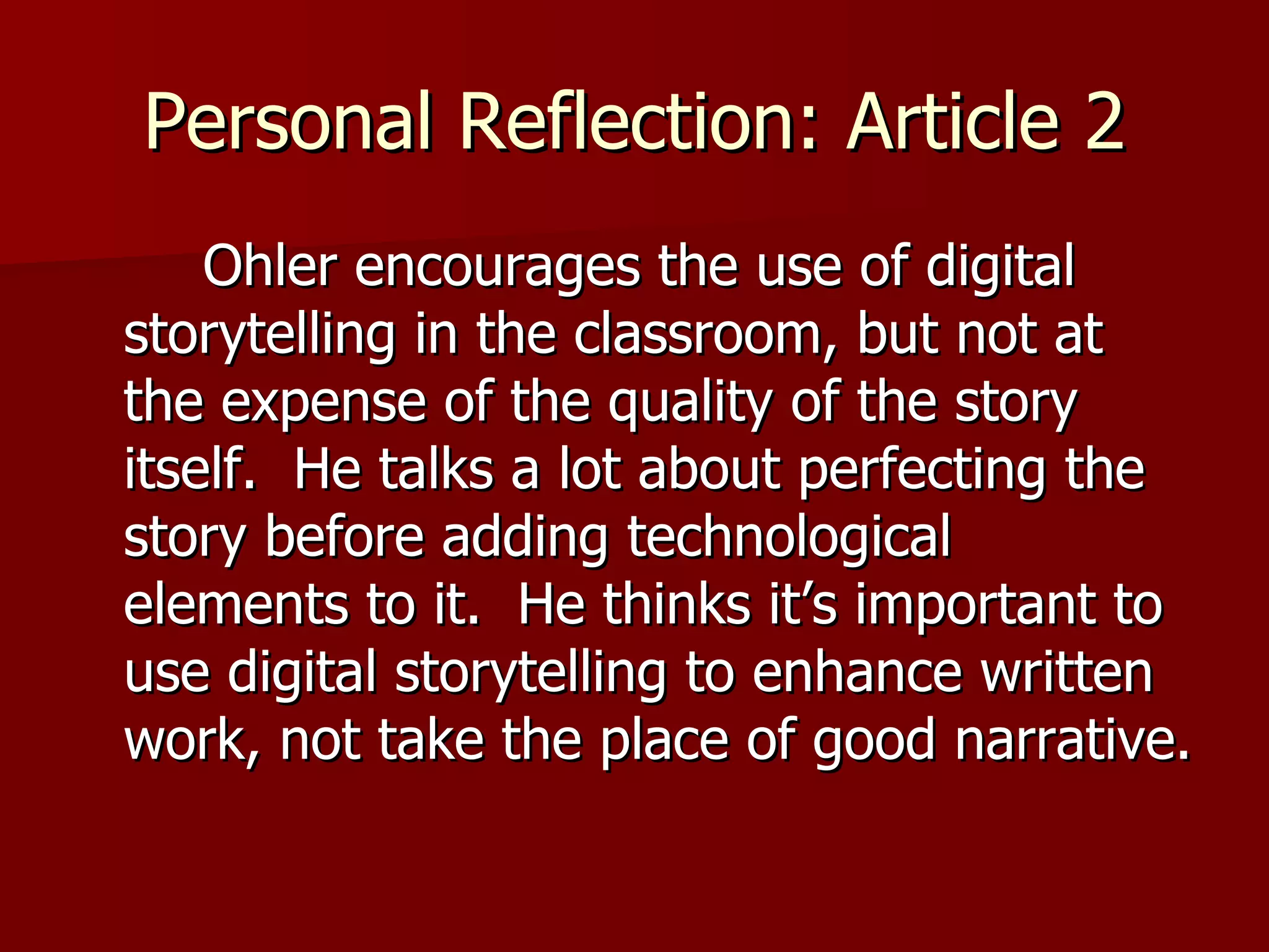 Personal Reflection: Article 2 Ohler encourages the use of digital storytelling in the classroom, but not at the expense of the quality of the story itself.  He talks a lot about perfecting the story before adding technological elements to it.  He thinks it’s important to use digital storytelling to enhance written work, not take the place of good narrative.  