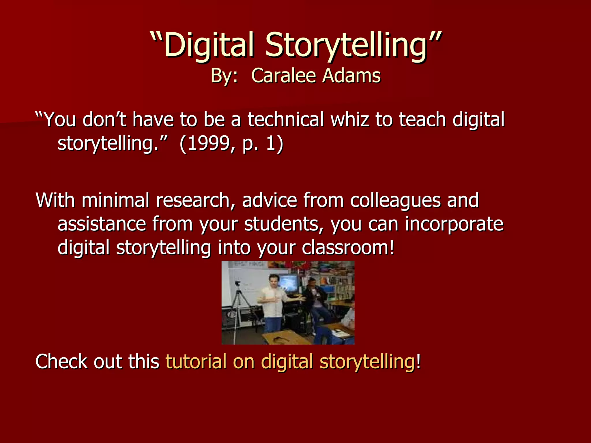 “ Digital Storytelling” By:  Caralee Adams “ You don’t have to be a technical whiz to teach digital storytelling.”  (1999, p. 1) With minimal research, advice from colleagues and assistance from your students, you can incorporate digital storytelling into your classroom! Check out this  tutorial on digital storytelling ! 