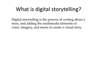 What is digital storytelling? Digital storytelling is the process of writing about a story, and adding the multimedia elements of voice, imagery, and music to create a visual story. 