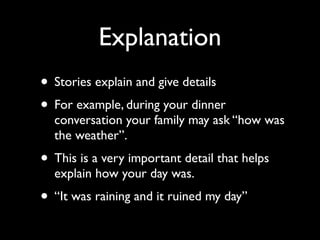 Explanation
• Stories explain and give details
• For example, during your dinner
  conversation your family may ask “how was
  the weather”.
• This is a very important detail that helps
  explain how your day was.
• “It was raining and it ruined my day”
 