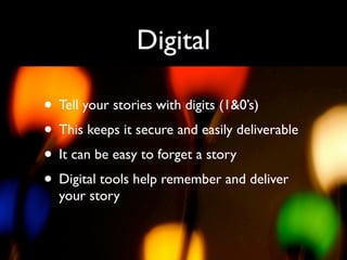 Digital

• Tell your stories with digits (1&0’s)
• This keeps it secure and easily deliverable
• It can be easy to forget a story
• Digital tools help remember and deliver
  your story
 