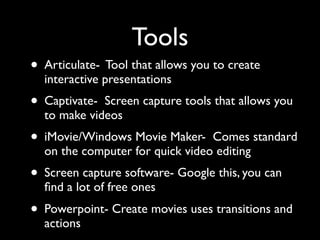 Tools
• Articulate- Tool that allows you to create
  interactive presentations
• Captivate- Screen capture tools that allows you
  to make videos
• iMovie/Windows Movie Maker-    Comes standard
  on the computer for quick video editing
• Screen capture software- Google this, you can
  ﬁnd a lot of free ones
• Powerpoint- Create movies uses transitions and
  actions
 