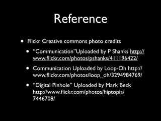 Reference
•   Flickr Creative commons photo credits
    •   “Communication”Uploaded by P Shanks http://
        www.ﬂickr.com/photos/pshanks/411196422/
    •   Communication Uploaded by Loop-Oh http://
        www.ﬂickr.com/photos/loop_oh/3294984769/
    •   “Digital Pinhole” Uploaded by Mark Beck
        http://www.ﬂickr.com/photos/hiptopia/
        7446708/
 