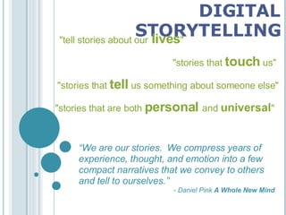 DIGITAL STORYTELLING &quot;tell   stories   about our  lives &quot; &quot;stories that  touch  us&quot; &quot;stories that   tell   us something about someone else&quot; &quot;stories that are both  personal   and   universal &quot; “ We are our stories.  We compress years of experience, thought, and emotion into a few compact narratives that we convey to others and tell to ourselves.” - Daniel Pink  A Whole New Mind 