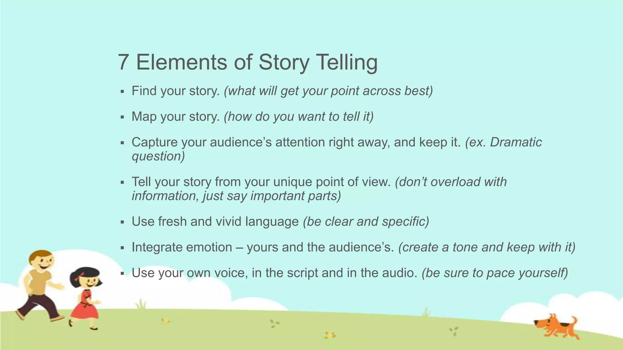 7 Elements of Story Telling
   Find your story. (what will get your point across best)
   Map your story. (how do you want to tell it)
   Capture your audience’s attention right away, and keep it. (ex. Dramatic
    question)
   Tell your story from your unique point of view. (don’t overload with
    information, just say important parts)
   Use fresh and vivid language (be clear and specific)
   Integrate emotion – yours and the audience’s. (create a tone and keep with it)
   Use your own voice, in the script and in the audio. (be sure to pace yourself)
 