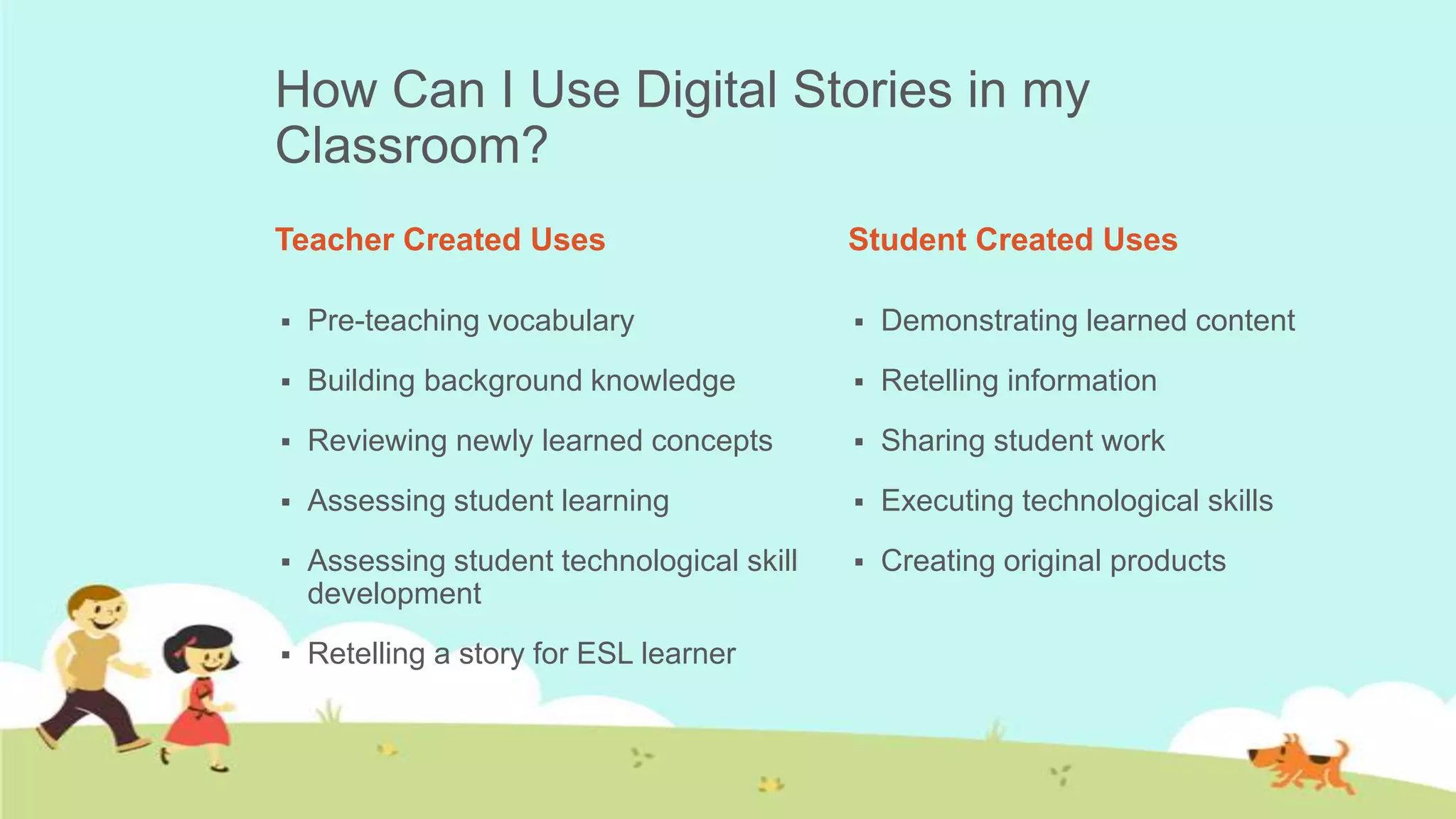 How Can I Use Digital Stories in my
Classroom?
Teacher Created Uses                        Student Created Uses

   Pre-teaching vocabulary                    Demonstrating learned content
   Building background knowledge              Retelling information
   Reviewing newly learned concepts           Sharing student work
   Assessing student learning                 Executing technological skills
   Assessing student technological skill      Creating original products
    development
   Retelling a story for ESL learner
 