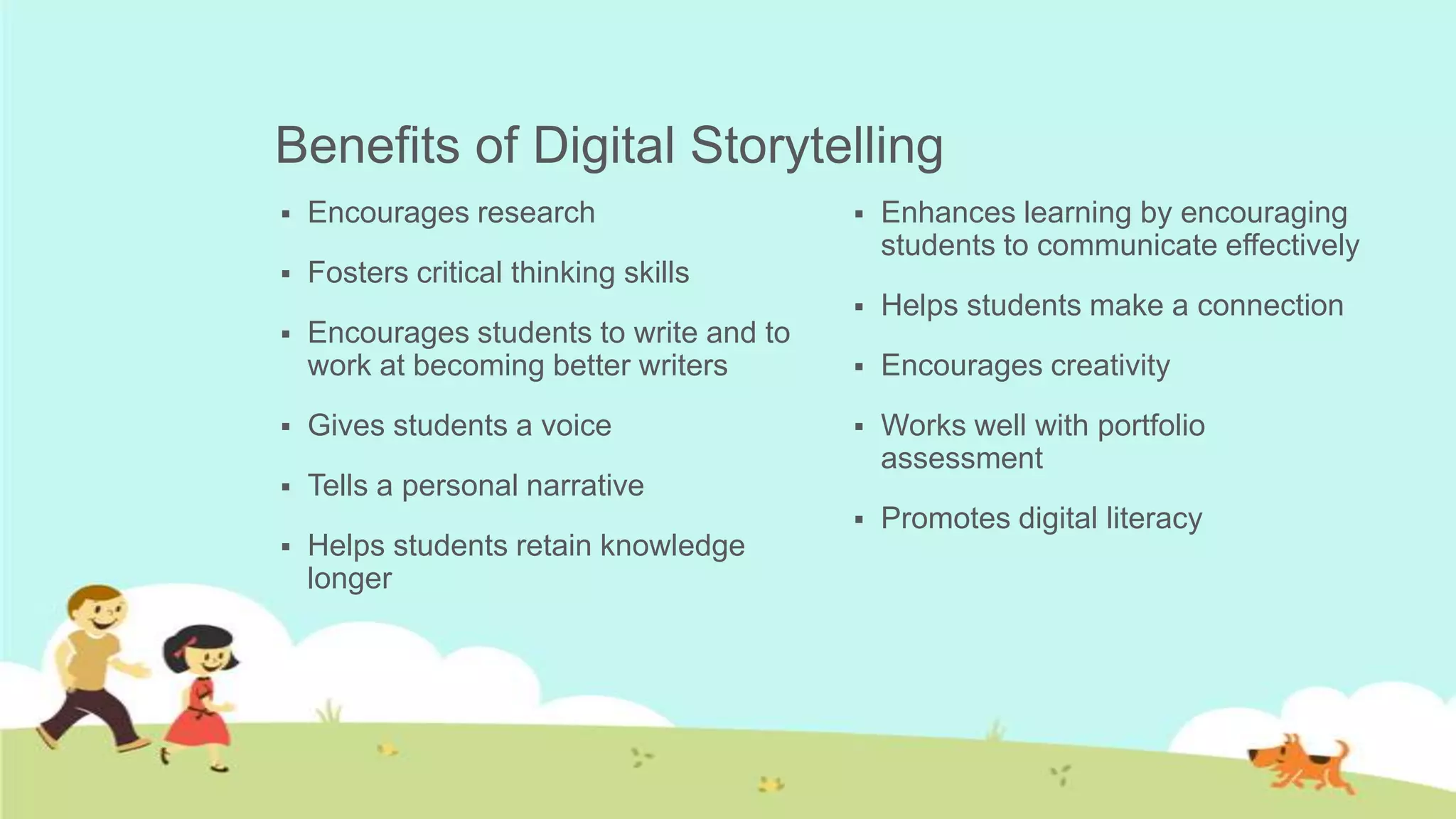 Benefits of Digital Storytelling
   Encourages research                      Enhances learning by encouraging
                                              students to communicate effectively
   Fosters critical thinking skills
                                             Helps students make a connection
   Encourages students to write and to
    work at becoming better writers          Encourages creativity
   Gives students a voice                   Works well with portfolio
                                              assessment
   Tells a personal narrative
                                             Promotes digital literacy
   Helps students retain knowledge
    longer
 