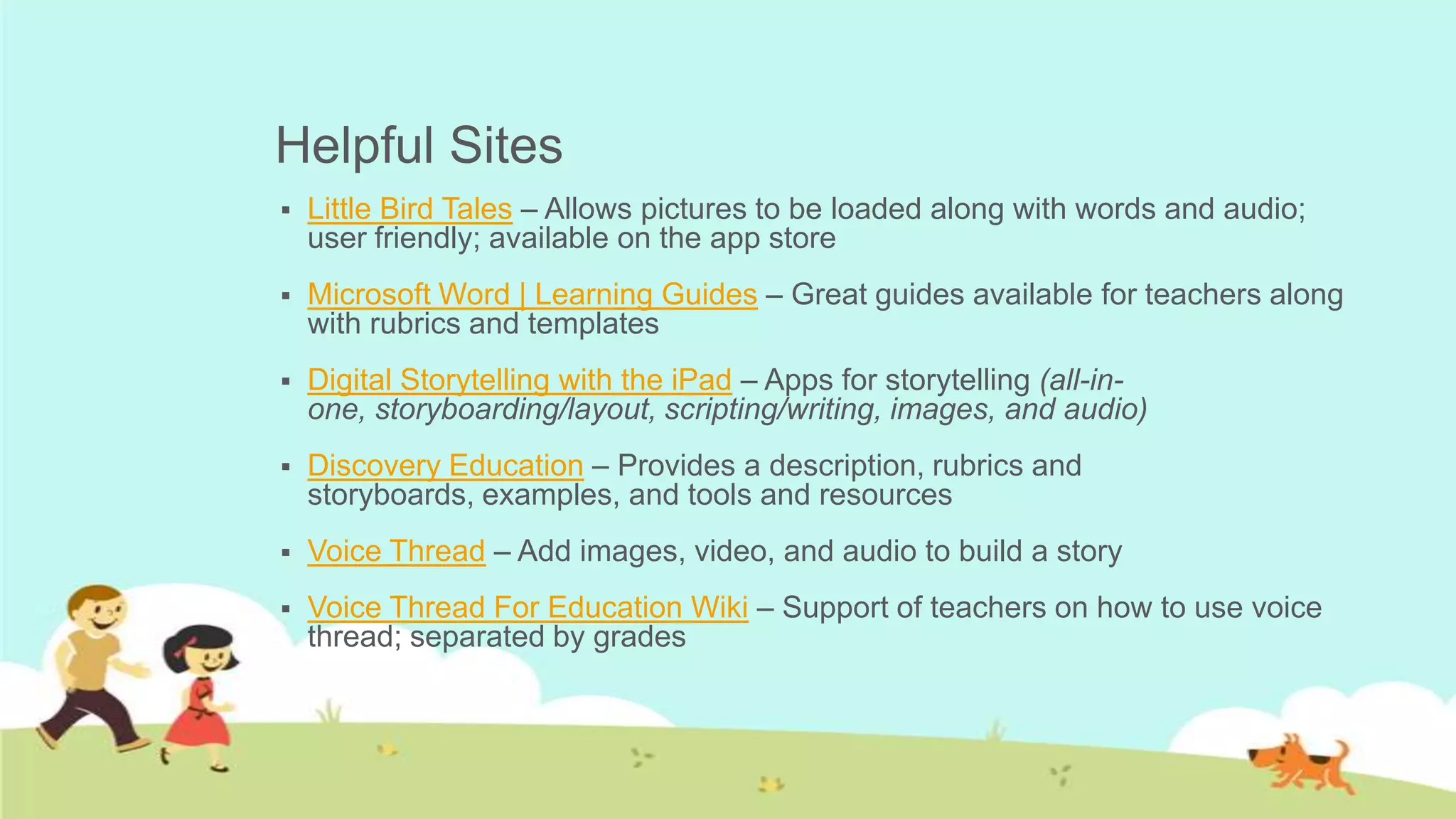 Helpful Sites
   Little Bird Tales – Allows pictures to be loaded along with words and audio;
    user friendly; available on the app store
   Microsoft Word | Learning Guides – Great guides available for teachers along
    with rubrics and templates
   Digital Storytelling with the iPad – Apps for storytelling (all-in-
    one, storyboarding/layout, scripting/writing, images, and audio)
   Discovery Education – Provides a description, rubrics and
    storyboards, examples, and tools and resources
   Voice Thread – Add images, video, and audio to build a story
   Voice Thread For Education Wiki – Support of teachers on how to use voice
    thread; separated by grades
 
