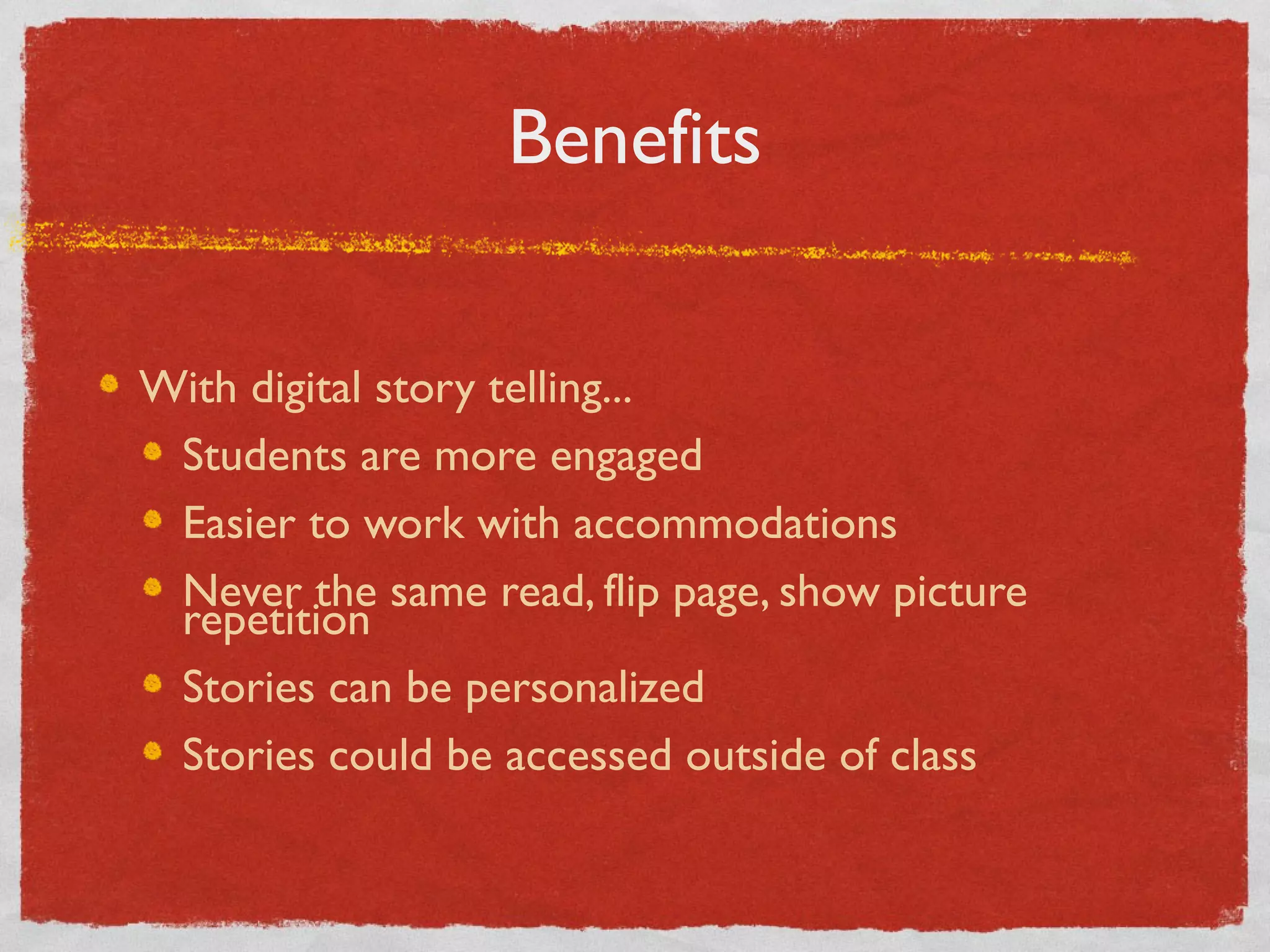Benefits


With digital story telling...
 Students are more engaged
 Easier to work with accommodations
 Never the same read, flip page, show picture
 repetition
 Stories can be personalized
 Stories could be accessed outside of class
 