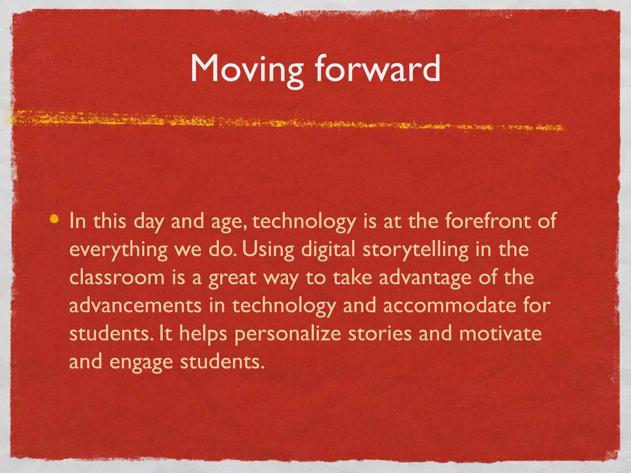 Moving forward


In this day and age, technology is at the forefront of
everything we do. Using digital storytelling in the
classroom is a great way to take advantage of the
advancements in technology and accommodate for
students. It helps personalize stories and motivate
and engage students.
 
