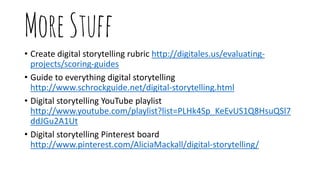 MoreStuff
• Create digital storytelling rubric http://digitales.us/evaluating-
projects/scoring-guides
• Guide to everything digital storytelling
http://www.schrockguide.net/digital-storytelling.html
• Digital storytelling YouTube playlist
http://www.youtube.com/playlist?list=PLHk4Sp_KeEvUS1Q8HsuQSl7
ddJGu2A1Ut
• Digital storytelling Pinterest board
http://www.pinterest.com/AliciaMackall/digital-storytelling/
 