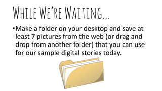 WhileWe’reWaiting…
•Make a folder on your desktop and save at
least 7 pictures from the web (or drag and
drop from another folder) that you can use
for our sample digital stories today.
 