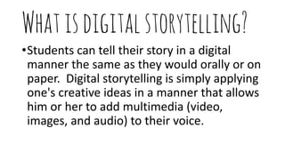 Whatisdigitalstorytelling?
•Students can tell their story in a digital
manner the same as they would orally or on
paper. Digital storytelling is simply applying
one's creative ideas in a manner that allows
him or her to add multimedia (video,
images, and audio) to their voice.
 
