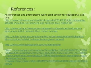 References: 
All references and photographs were used strictly for educational use 
only 
http://www.minnpost.com/political-agenda/2014/09/eight-minnesota-schools- 
including-six-brainerd-get-national-blue-ribbon-rat 
http://www.ed.gov/news/press-releases/us-department-education-announces- 
2014-national-blue-ribbon-schools 
http://nolan.house.gov/media-center/in-the-news/brainerd-dispatch-all- 
six-brainerd-district-elementaries-given-national 
http://www.minnesotabound.com/visit/Brainerd/ 
https://www.google.com/maps/uv?hl=en&pb=!1s0x52b6bbf751c17065 
:0xbaa95e6123aafd0c!2m5!2m2!1i80!2i80!3m1!2i100!3m1!7e1!4shttp 
://www.panoramio.com/photo/50786795!5sharrison+elementary+scho 
ol+brainerd+mn+- 
+Google+Search&sa=X&ei=BbOMVP22HIi9yQSwk4D4Cw&ved=0CHgQo 
iowCw 
 