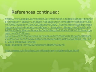 References continued: 
https://www.google.com/search?q=washington+middle+school+brainer 
d+mn&espv=2&biw=1242&bih=585&source=lnms&tbm=isch&sa=X&ei 
=k7OMVIyyNo2yyATbwICgDA&ved=0CAgQ_AUoAw#tbm=isch&q=wash 
ington+school+brainerd+mn&facrc=_&imgdii=_&imgrc=WC5yzU0_6T-P4M% 
253A%3BahuviDdnqc9aOM%3Bhttp%253A%252F%252Fmw2.go 
ogle.com%252Fmw-panoramio% 
252Fphotos%252Fmedium%252F49570730.jpg%3Bhttp% 
253A%252F%252Fwww.distancebetweencities.net%252Fedina_mn_an 
d_2831-chippewa-shores-road_ 
brainerd_mn%252Fphotos%3B500%3B375 
http://www.johnfnorland.com/forestview-middle-school.html 
 