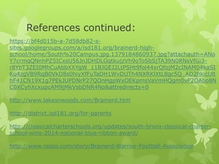 References continued: 
https://bf4d015b-a-7d58db82-s-sites. 
googlegroups.com/a/isd181.org/brainerd-high-school/ 
home/South%20Campus.jpg.1379184860937.jpg?attachauth=ANo 
Y7crmqQNnhPZ5ICxsU56JnJDHDLGqtkujzVh9oToSbSjTA39N0RNsVfGi3- 
r8YbT3ZEI0MhCuAbbXXYgW_11BJGEJ2LtPSHt9fol44xrQfojM2cINAM04kaSI 
Ku4zgVB9RqB0VkD8s0hiyXfFuTaDH1WvDUTh4NXRKlXtL8gc5Q_AD2hkicUlt 
hF41CN19X1g7PEkJUPDNrP27QOnHgpWxOEKpmsVaVmHQgm0vP2OAbo8N 
C0XCyhXcxupcAM9jMkVsbDNR4No&attredirects=0 
http://www.lakesnwoods.com/Brainerd.htm 
http://district.isd181.org/for-parents 
http://classicalcharterschools.org/updates/south-bronx-classical-charter-school- 
wins-2014-national-blue-ribbon-award/ 
http://www.razoo.com/story/Brainerd-Warrior-Football-Association 
 