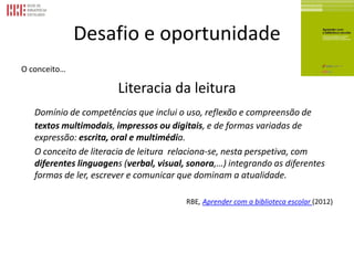 Desafio e oportunidade
O conceito…
Literacia da leitura
Domínio de competências que inclui o uso, reflexão e compreensão de
textos multimodais, impressos ou digitais, e de formas variadas de
expressão: escrita, oral e multimédia.
O conceito de literacia de leitura relaciona-se, nesta perspetiva, com
diferentes linguagens (verbal, visual, sonora,…) integrando as diferentes
formas de ler, escrever e comunicar que dominam a atualidade.
RBE, Aprender com a biblioteca escolar (2012)
 