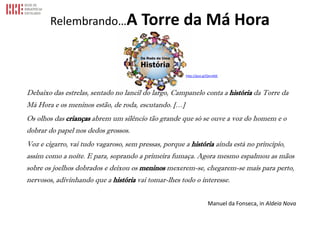 Relembrando…A Torre da Má Hora
Debaixo das estrelas, sentado no lancil do largo, Campanelo conta a história da Torre da
Má Hora e os meninos estão, de roda, escutando. […]
Os olhos das crianças abrem um silêncio tão grande que só se ouve a voz do homem e o
dobrar do papel nos dedos grossos.
Voz e cigarro, vai tudo vagaroso, sem pressas, porque a história ainda está no princípio,
assim como a noite. E para, soprando a primeira fumaça. Agora mesmo espalmou as mãos
sobre os joelhos dobrados e deixou os meninos mexerem-se, chegarem-se mais para perto,
nervosos, adivinhando que a história vai tomar-lhes todo o interesse.
Manuel da Fonseca, in Aldeia Nova
http://goo.gl/QnnA6E
 