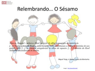 Relembrando… O Sésamo
Abre-te, Sésamo! – gritava o Raul, no meio do silêncio pasmado da assistência.
[…] Chegou a hora do Raul e, como sempre, todos arrebitaram a orelha às histórias do seu
grande livro. […] As crianças arregalavam os olhos de espanto. […] A história do Raul
tinha-lhe encandescido os miolos.
Miguel Torga, in Novos Contos da Montanha
Imagem - http://goo.gl/Ozmwk0
 