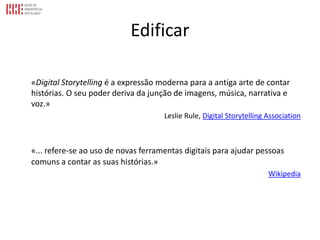 Edificar
«Digital Storytelling é a expressão moderna para a antiga arte de contar
histórias. O seu poder deriva da junção de imagens, música, narrativa e
voz.»
Leslie Rule, Digital Storytelling Association
«... refere-se ao uso de novas ferramentas digitais para ajudar pessoas
comuns a contar as suas histórias.»
Wikipedia
 