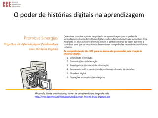 O poder de histórias digitais na aprendizagem
Microsoft, Conte uma história, torne- se um aprendiz ao longo da vida
http://erte.dge.mec.pt/files/podcast2/Contar_Hist%F3rias_Digitais.pdf
 