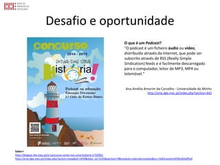 Desafio e oportunidade
Saber+
http://blogue.rbe.mec.pt/o-concurso-conta-nos-uma-historia-1732901
http://erte.dge.mec.pt/index.php?action=view&id=1459&date_id=1535&section=9&module=calendarmodule&src=%40random45f6c604df5ef
O que é um Podcast?
"O podcast é um ficheiro áudio ou vídeo,
distribuído através da Internet, que pode ser
subscrito através de RSS (Really Simple
Sindication) feeds e é facilmente descarregado
para o computador, leitor de MP3, MP4 ou
telemóvel."
Ana Amélia Amorim de Carvalho - Universidade do Minho
http://erte.dge.mec.pt/index.php?section=442
 