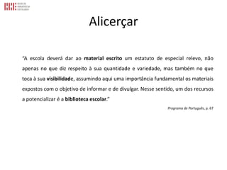 Alicerçar
“A escola deverá dar ao material escrito um estatuto de especial relevo, não
apenas no que diz respeito à sua quantidade e variedade, mas também no que
toca à sua visibilidade, assumindo aqui uma importância fundamental os materiais
expostos com o objetivo de informar e de divulgar. Nesse sentido, um dos recursos
a potencializar é a biblioteca escolar.”
Programa de Português, p. 67
 