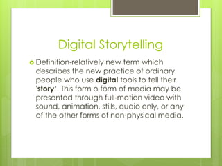 Digital Storytelling
 Definition-relatively new term which
describes the new practice of ordinary
people who use digital tools to tell their
'story‘. This form o form of media may be
presented through full-motion video with
sound, animation, stills, audio only, or any
of the other forms of non-physical media.
 