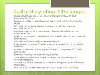 Digital Storytelling: Challenges
Digital Storytelling does present some challenges for students and
educators. First, it can
be argued that bad storytelling using digital media will simply lead to bad
digital
storytelling. Many students have trouble learning to formulate an
educationally sound
argument and providing students with a library of digital images and
computer-based
authoring software will not be beneficial to students or educators. There are
many helpful
resources for students and A Questioning Toolkit
(http://www.fno.org/nov97/toolkit.html) is a resource that can be used to
introduce
students to effective questioning techniques that may help them in their
attempts to
formulate the scripts for their own digital stories.
Another important issue for students is respect for copyright and the
intellectual property
of others. It is always tempting for students of all ages to use the Internet to
find images,
music and other material for inclusion in their digital stories. (B.Robin)
 