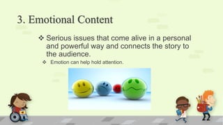 3. Emotional Content
 Serious issues that come alive in a personal
and powerful way and connects the story to
the audience.
 Emotion can help hold attention.
 