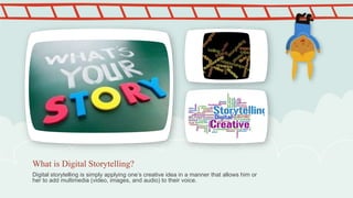 Digital storytelling is simply applying one’s creative idea in a manner that allows him or
her to add multimedia (video, images, and audio) to their voice.
What is Digital Storytelling?
 