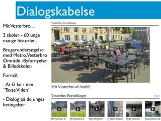 Dialogskabelse
MitVesterbro....
3 skoler - 60 unge
mange historier..
Brugerundersøgelse
med Metro,Vesterbro
Område -Byfornyelse
& Billedskolen
Formål:
- At få fat i den
´TavseViden`
- Dialog på de unges
betingelser
 