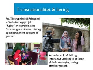 Transnationalitet & læring
Fra Tåstrupgård til Palæstina!
- Globaliseringsprojekt:
”Rights” er et projekt, som
fremmer gymnasieelevers læring
og empowerment på tværs af
grænser.
At skabe et kraftfuld og
interaktivt værktøj til at forny
globale strategier, læring
statsborgerskab.
 
