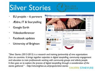 Silver Stories
• EU projekt – 6 partnere
• Ældre, IT & Storytelling
• Google Earth
• Videokonferencer
• Facebook updates
• University of Brighton
”Silver Stories (2013-2015) is a research and training partnership of nine organisations
from six countries. It brings together expertise in digital storytelling, community engagement
and education to train professionals working with community groups and elderly people.
It then goes on to explore the process of digital storytelling through a consideration of the
stories gathered.” - http://arts.brighton.ac.uk/projects/silver-stories
 