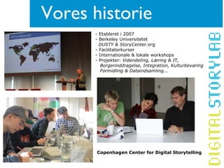- Etableret i 2007
- Berkeley Universitetet
DUSTY & StoryCenter.org
- Facilitatorkurser
- Internationale & lokale workshops
- Projekter: Videndeling, Læring & IT,
Borgerinddragelse, Integration, Kulturbevaring
Formidling & Dataindsamling...
Vores historie
Copenhagen Center for Digital Storytelling
 