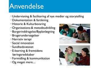 Anvendelse
Undervisning & facilitering af nye medier og storytelling
Dokumentation & forskning
Historie & Kulturbevaring
Organisations-& metodeudvikling
Borgerinddragelse/Byplanlægning
Brugerundersøgelser
Narrativ terapi
Social innovation
Sundhedsvæsnet
E-learning & fremtidens
læringsredskaber
Formidling & kommunikation
Og meget mere....
 