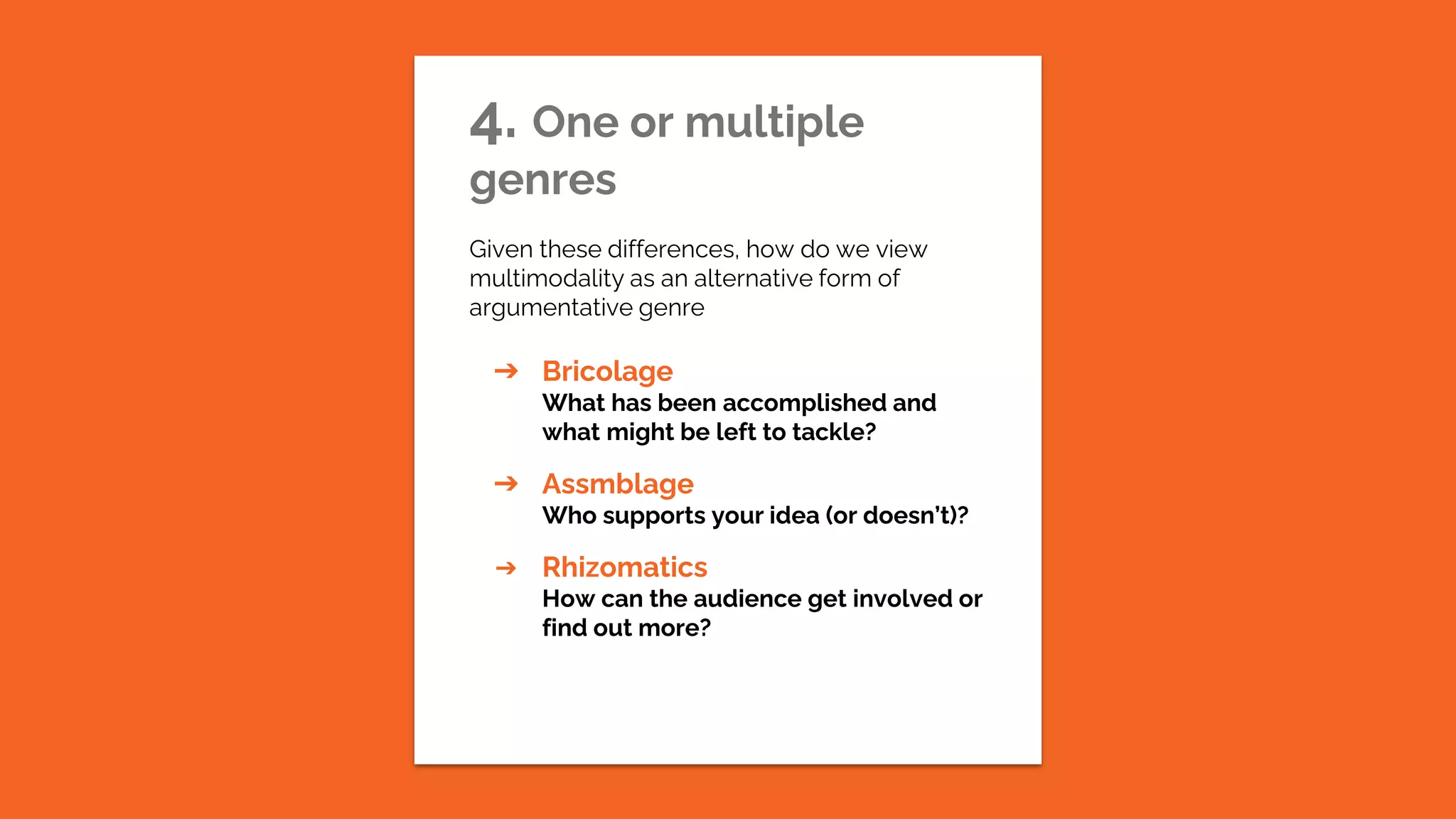 4. One or multiple
genres
Given these differences, how do we view
multimodality as an alternative form of
argumentative genre
➔ Bricolage
What has been accomplished and
what might be left to tackle?
➔ Assmblage
Who supports your idea (or doesn’t)?
➔ Rhizomatics
How can the audience get involved or
find out more?
 