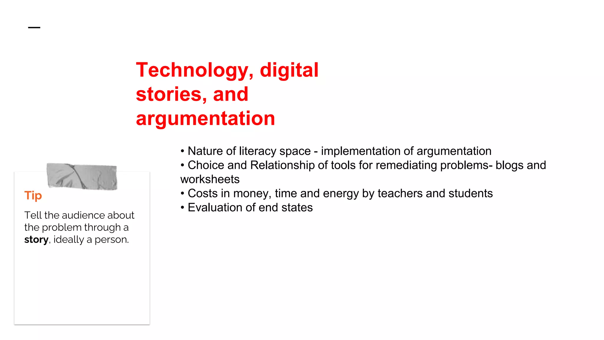Tip
Tell the audience about
the problem through a
story, ideally a person.
• Nature of literacy space - implementation of argumentation
• Choice and Relationship of tools for remediating problems- blogs and
worksheets
• Costs in money, time and energy by teachers and students
• Evaluation of end states
Technology, digital
stories, and
argumentation
 