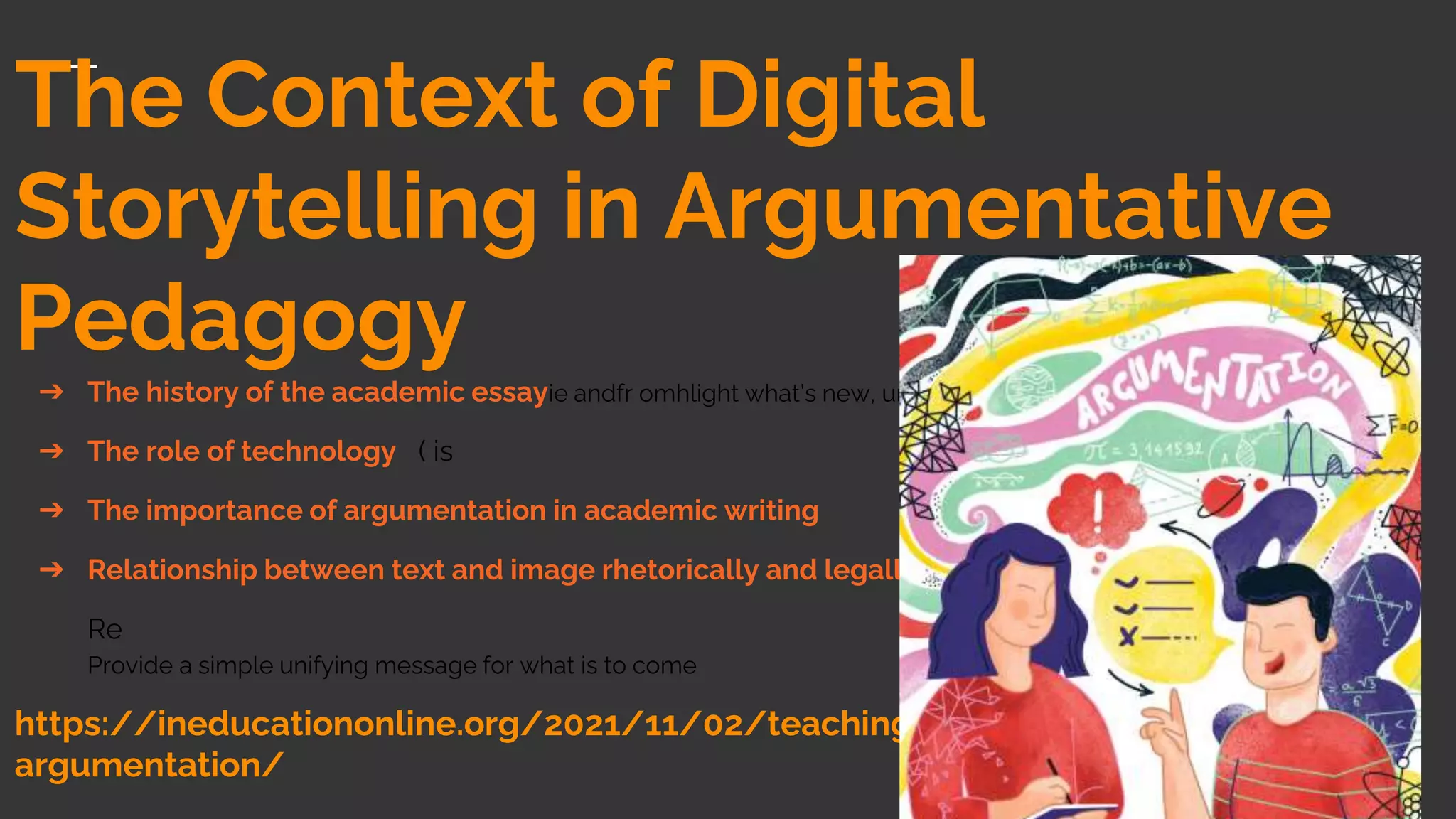 The Context of Digital
Storytelling in Argumentative
Pedagogy
➔ The history of the academic essayie andfr omhlight what’s new, unusual, or surprising
➔ The role of technology ( is
➔ The importance of argumentation in academic writing
➔ Relationship between text and image rhetorically and legally
Re
Provide a simple unifying message for what is to come
https://ineducationonline.org/2021/11/02/teaching-science-through-
argumentation/
 