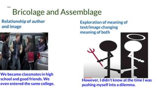 Relationship of author
and image
Exploration of meaning of
text/image changing
meaning of both
Bricolage and Assemblage
However, I didn’t know at the time I was
pushing myself into a dilemma.
We became classmates in high
school and good friends. We
even entered the same college.
 