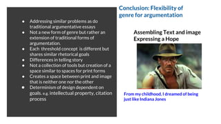 ● Addressing similar problems as do
traditional argumentative essays
● Not a new form of genre but rather an
extension of traditional forms of
argumentation.
● Each threshold concept is different but
shares similar rhetorical goals
● Differences in telling story
● Not a collection of tools but creation of a
space similar to spaces for print forms
● Creates a space between print and image
that is neither one nor the other
● Determinism of design dependent on
goals. e.g. intellectual property, citation
process
Assembling Text and image
Expressing a Hope
From my childhood, I dreamed of being
just like Indiana Jones
Conclusion: Flexibility of
genre for argumentation
 