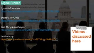 Inspire your audience to act on the information they just learned.
Depending on your idea, this can be anything from downloading
an app to joining
an organization.
Digital Stories
Special Education
https://www.youtube.com/watch?v=XO8heqVzO9Y&t=335s
Digital Story Jose
https://www.youtube.com/watch?v=_aTFfI05cJU&t=290s
The Thing I most regret
https://www.youtube.com/watch?v=cD1pdzmG3BY&t=114s
Leslie Chung
https://www.youtube.com/watch?v=36YWhyyz3e4&t=7s
Videos
discussed
here
 