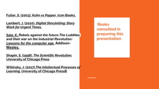 Fuller, S. (2003). Kuhn vs Popper. Icon Books,
Lambert, J. (2020). Digital Storytelling: Story
Work for Urgent Times.
Sale, K. Rebels against the future:The Luddites
and their war on the Industrial Revolution:
Lessons for the computer age. Addison-
Wesley.
Shapin, S. (1998). The Scientific Revolution.
University of Chicago Press
Willinsky, J. (2017).The Intellectual Processes of
Learning. University of Chicago PressB
Books
consulted in
preparing this
presentation
 