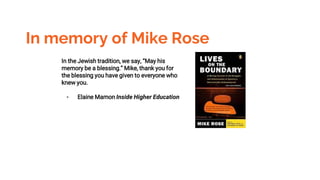 In memory of Mike Rose
In the Jewish tradition, we say, “May his
memory be a blessing.” Mike, thank you for
the blessing you have given to everyone who
knew you.
- Elaine Mamon Inside Higher Education
 