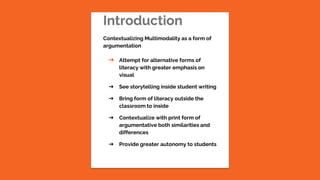 Introduction
Contextualizing Multimodality as a form of
argumentation
➔ Attempt for alternative forms of
literacy with greater emphasis on
visual
➔ See storytelling inside student writing
➔ Bring form of literacy outside the
classroom to inside
➔ Contextualize with print form of
argumentative both similarities and
differences
➔ Provide greater autonomy to students
 