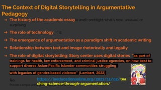 The Context of Digital Storytelling in Argumentative
Pedagogy
➔ The history of the academic essayie andfr omhlight what’s new, unusual, or
surprising
➔ The role of technology ( is
➔ The emergence of argumentation as a paradigm shift in academic writing
➔ Relationship between text and image rhetorically and legally
➔ The role of digital storytelling: Story center uses digital stories “as part of
trainings for health, law enforcement, and criminal justice agencies, on how best to
support diverse Asian-Pacific Islander communities struggling
with legacies of gender-based violence” (Lambert, 2022)
Re
Provide a simple unifying message for what is to come
https://ineducationonline.org/2021/11/02/tea
ching-science-through-argumentation/
 